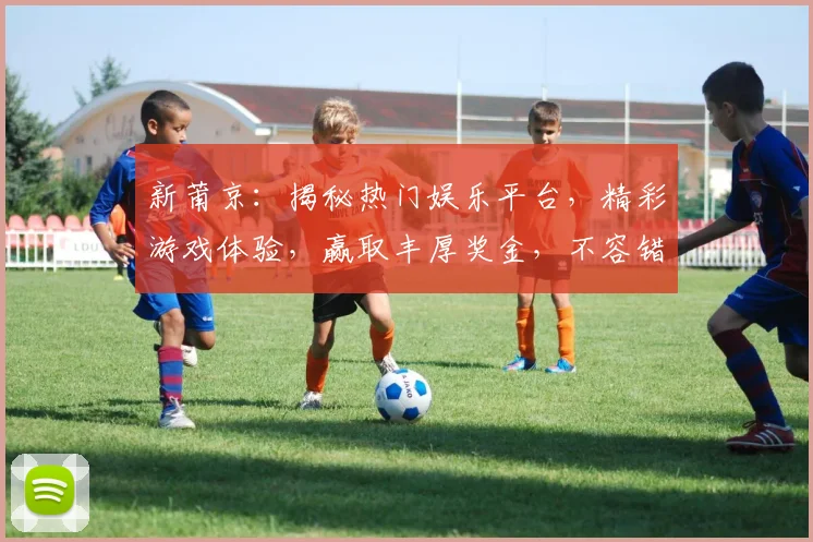 新莆京：揭秘热门娱乐平台，精彩游戏体验，赢取丰厚奖金，不容错过