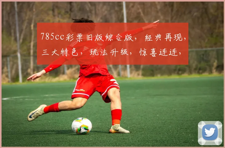 785cc彩票旧版综合版，经典再现，三大特色，玩法升级，惊喜连连，不容错过