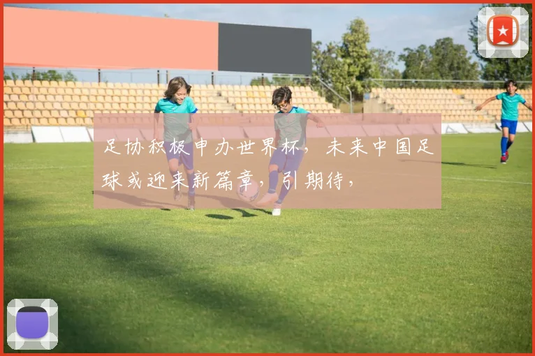 足协积极申办世界杯，未来中国足球或迎来新篇章，引期待，