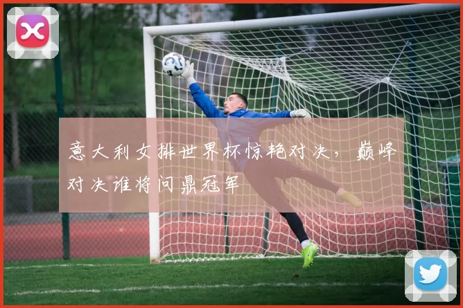 意大利女排世界杯惊艳对决，巅峰对决谁将问鼎冠军