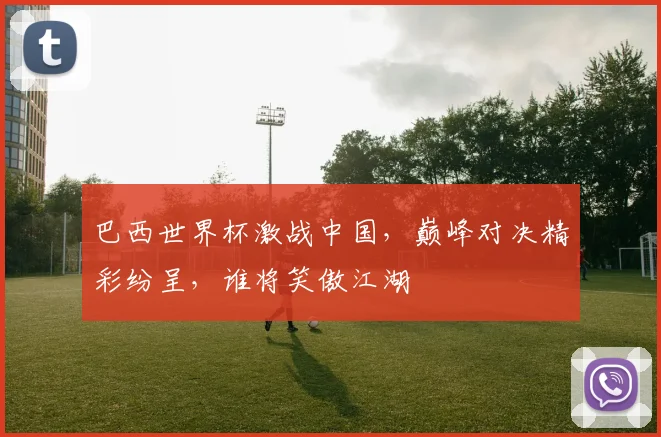 巴西世界杯激战中国，巅峰对决精彩纷呈，谁将笑傲江湖