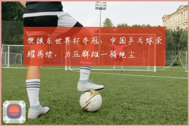 樊振东世界杯夺冠，中国乒乓球荣耀再续，力压群雄一骑绝尘