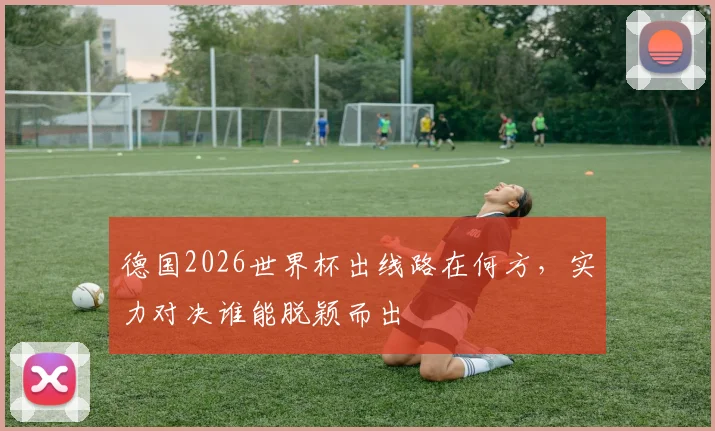 德国2026世界杯出线路在何方，实力对决谁能脱颖而出